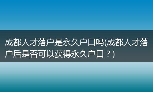 成都人才落户是永久户口吗(成都人才落户后是否可以获得永久户口？)