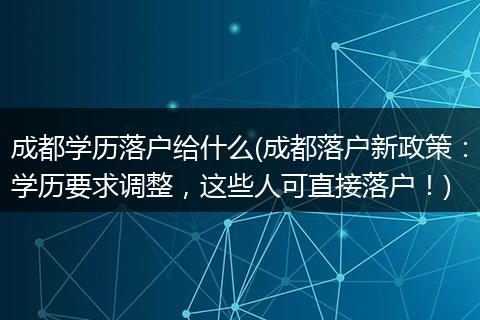 成都学历落户给什么(成都落户新政策：学历要求调整，这些人可直接落户！)