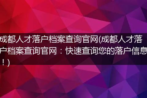 成都人才落户档案查询官网(成都人才落户档案查询官网：快速查询您的落户信息！)
