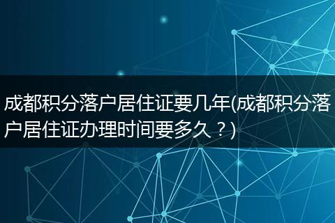 成都积分落户居住证要几年(成都积分落户居住证办理时间要多久？)