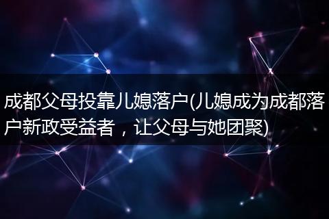成都父母投靠儿媳落户(儿媳成为成都落户新政受益者，让父母与她团聚)