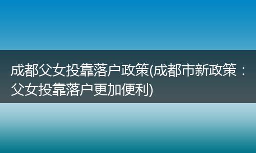 成都父女投靠落户政策(成都市新政策：父女投靠落户更加便利)