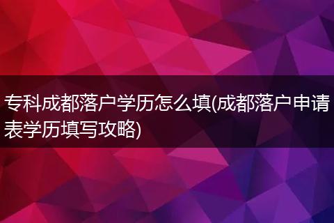 专科成都落户学历怎么填(成都落户申请表学历填写攻略)