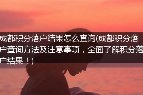成都积分落户结果怎么查询(成都积分落户查询方法及注意事项，全面了解积分落户结果！)