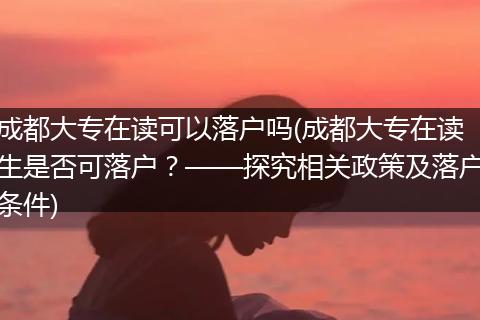 成都大专在读可以落户吗(成都大专在读生是否可落户？——探究相关政策及落户条件)
