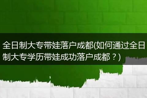 全日制大专带娃落户成都(如何通过全日制大专学历带娃成功落户成都？)