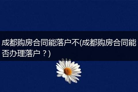 成都购房合同能落户不(成都购房合同能否办理落户？)