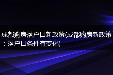 成都购房落户口新政策(成都购房新政策：落户口条件有变化)