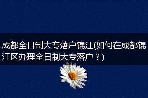 成都全日制大专落户锦江(如何在成都锦江区办理全日制大专落户？)