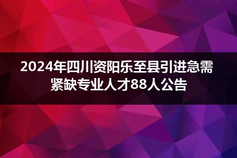 2024年四川资阳乐至县引进急需紧缺专业人才88人公告