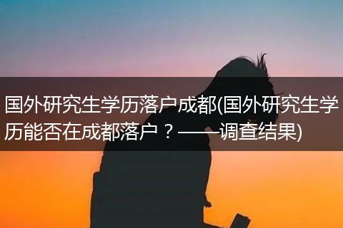 国外研究生学历落户成都(国外研究生学历能否在成都落户？——调查结果)