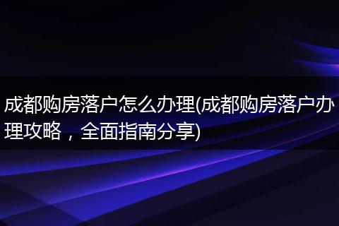 成都购房落户怎么办理(成都购房落户办理攻略，全面指南分享)