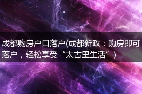 成都购房户口落户(成都新政：购房即可落户，轻松享受“太古里生活”)