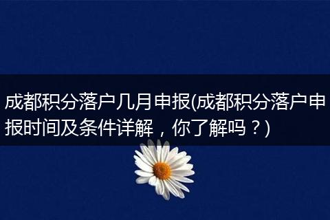 成都积分落户几月申报(成都积分落户申报时间及条件详解，你了解吗？)