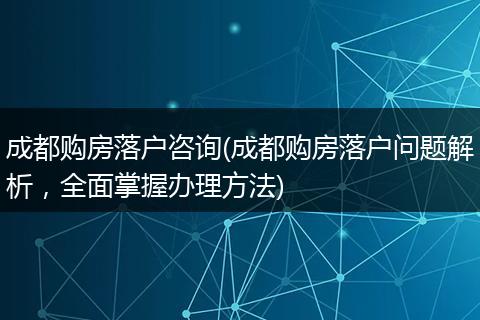成都购房落户咨询(成都购房落户问题解析，全面掌握办理方法)