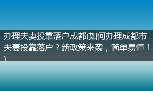 办理夫妻投靠落户成都(如何办理成都市夫妻投靠落户？新政策来袭，简单易懂！)
