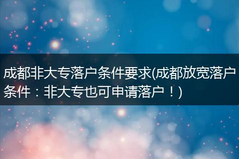 成都非大专落户条件要求(成都放宽落户条件：非大专也可申请落户！)