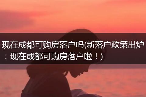 现在成都可购房落户吗(新落户政策出炉：现在成都可购房落户啦！)