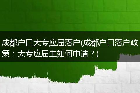 成都户口大专应届落户(成都户口落户政策：大专应届生如何申请？)