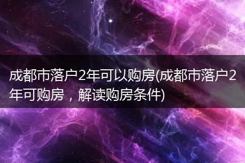 成都市落户2年可以购房(成都市落户2年可购房,解读购房条件)