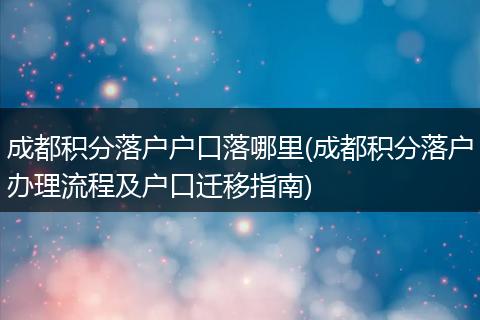 成都积分落户户口落哪里(成都积分落户办理流程及户口迁移指南)
