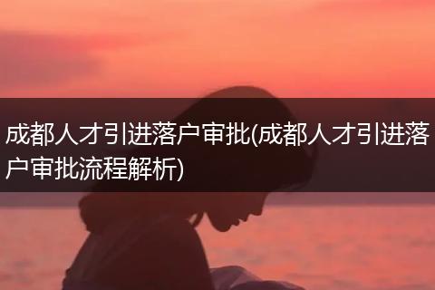 成都人才引进落户审批(成都人才引进落户审批流程解析)