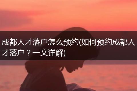 成都人才落户怎么预约(如何预约成都人才落户？一文详解)