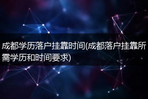 成都学历落户挂靠时间(成都落户挂靠所需学历和时间要求)