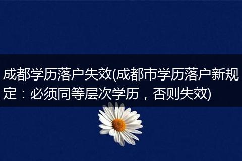 成都学历落户失效(成都市学历落户新规定：必须同等层次学历，否则失效)