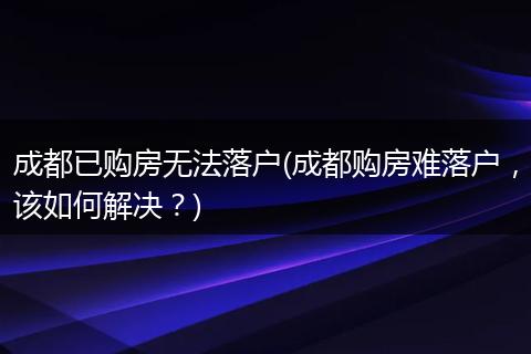 成都已购房无法落户(成都购房难落户,该如何解决?)