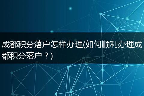 成都积分落户怎样办理(如何顺利办理成都积分落户？)
