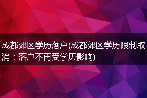 成都郊区学历落户(成都郊区学历限制取消：落户不再受学历影响)