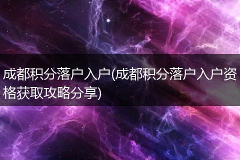 成都积分落户入户(成都积分落户入户资格获取攻略分享)