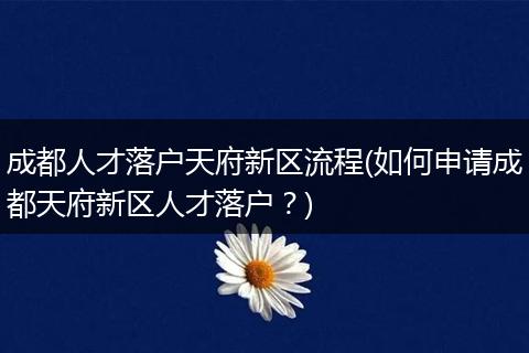成都人才落户天府新区流程(如何申请成都天府新区人才落户?)