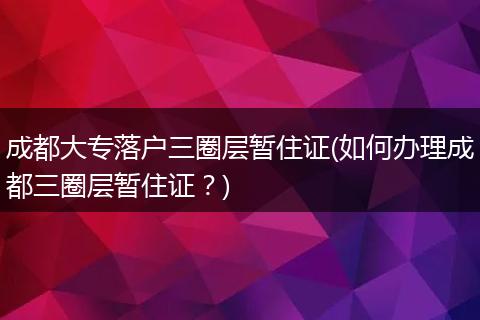 成都大专落户三圈层暂住证(如何办理成都三圈层暂住证？)