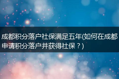 成都积分落户社保满足五年(如何在成都申请积分落户并获得社保？)