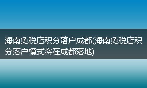 海南免税店积分落户成都(海南免税店积分落户模式将在成都落地)