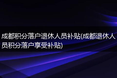 成都积分落户退休人员补贴(成都退休人员积分落户享受补贴)