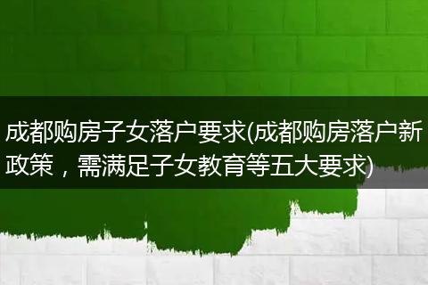成都购房子女落户要求(成都购房落户新政策，需满足子女教育等五大要求)