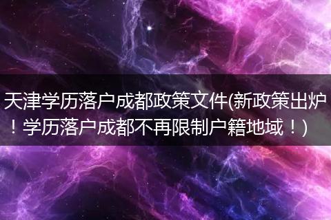 天津学历落户成都政策文件(新政策出炉！学历落户成都不再限制户籍地域！)