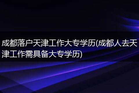 成都落户天津工作大专学历(成都人去天津工作需具备大专学历)