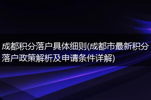 成都积分落户具体细则(成都市最新积分落户政策解析及申请条件详解)