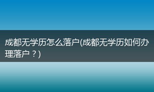成都无学历怎么落户(成都无学历如何办理落户？)