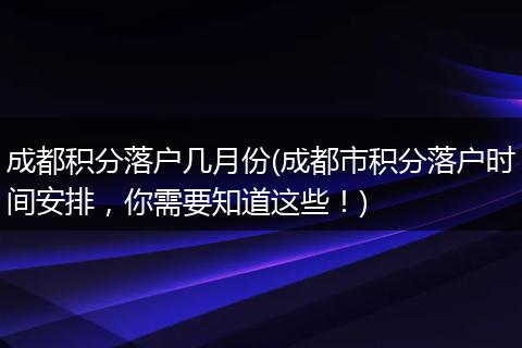 成都积分落户几月份(成都市积分落户时间安排，你需要知道这些！)