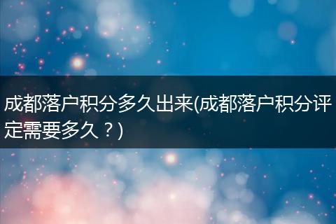 成都落户积分多久出来(成都落户积分评定需要多久？)