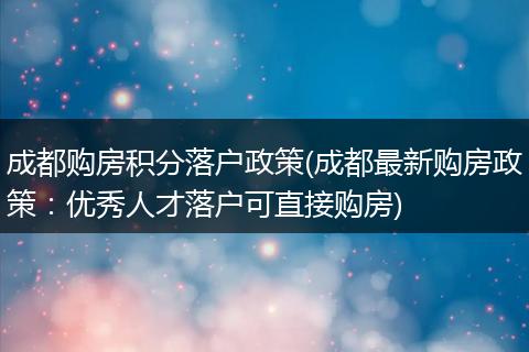 成都购房积分落户政策(成都最新购房政策：优秀人才落户可直接购房)