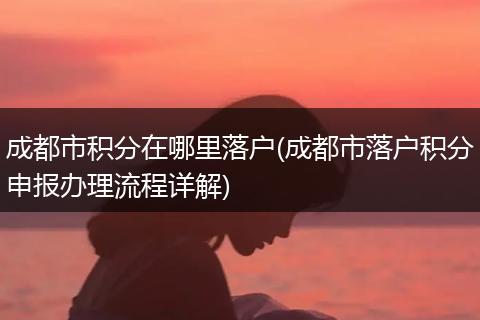 成都市积分在哪里落户(成都市落户积分申报办理流程详解)