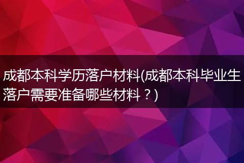 成都本科学历落户材料(成都本科毕业生落户需要准备哪些材料？)