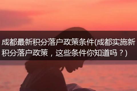 成都最新积分落户政策条件(成都实施新积分落户政策，这些条件你知道吗？)