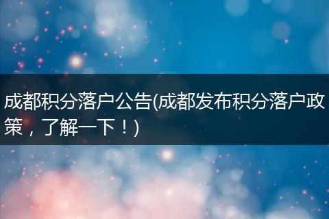成都积分落户公告(成都发布积分落户政策，了解一下！)